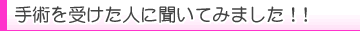 手術を受けた人に聞いてみました!